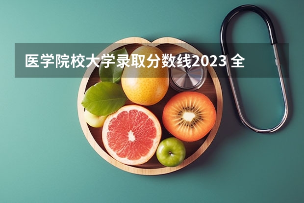 医学院校大学录取分数线2023 全国医学院校排名及录取分数线