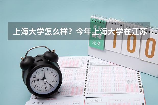 上海大学怎么样？今年上海大学在江苏的录取分数线是多少啊？