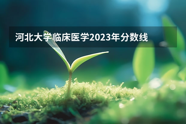 河北大学临床医学2023年分数线 河北医科大学临床医学分数线