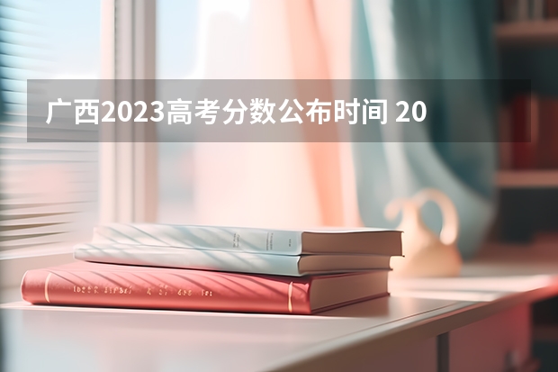 广西2023高考分数公布时间 2023年广西高考分数几日公布