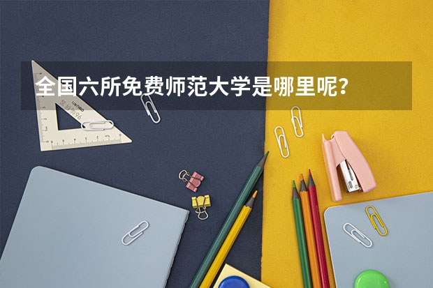 全国六所免费师范大学是哪里呢？