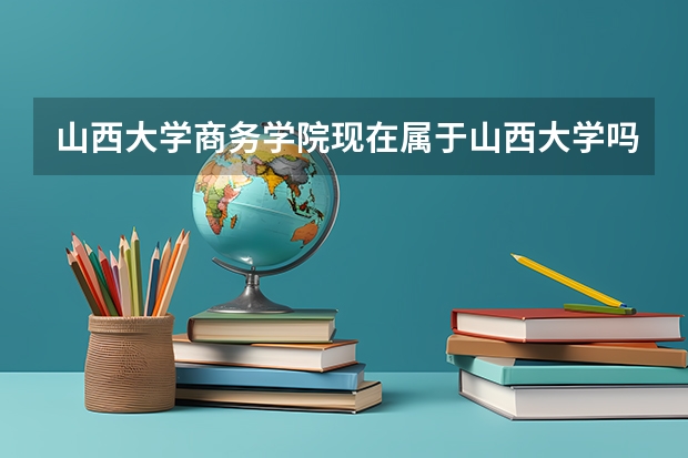 山西大学商务学院现在属于山西大学吗？毕业证是说什么？有什么区别？