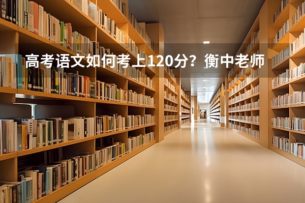 高考语文如何考上120分？衡中老师建议：哪几点高中生必须重视？