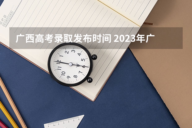 广西高考录取发布时间 2023年广西高考二本录取时间