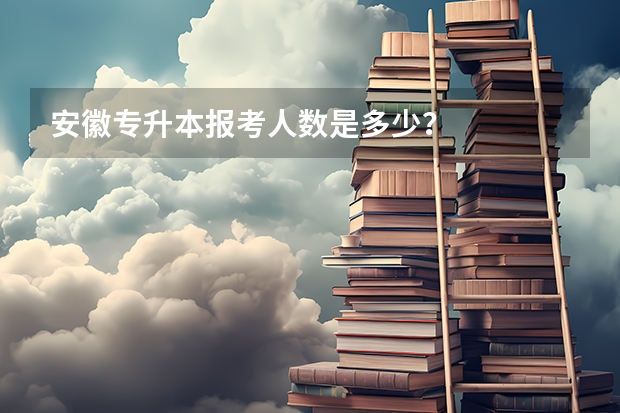 安徽专升本报考人数是多少？