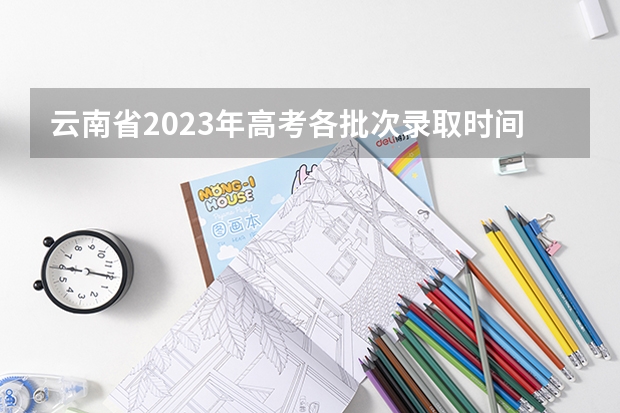 云南省2023年高考各批次录取时间（云南省二本征集志愿时间）