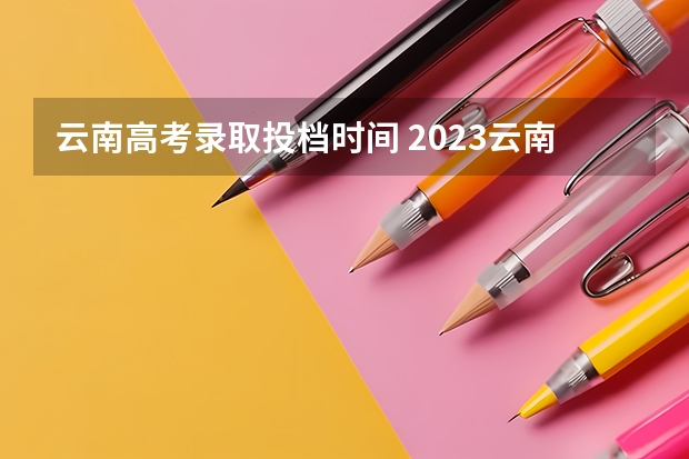 云南高考录取投档时间 2023云南高考录取通知书发放时间