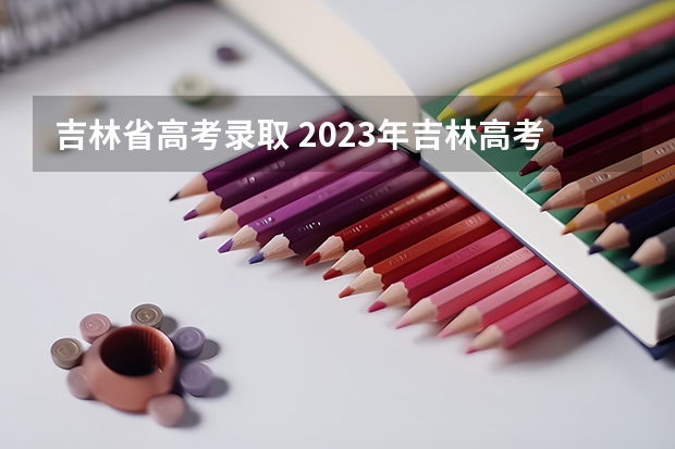 吉林省高考录取 2023年吉林高考分数公布时间