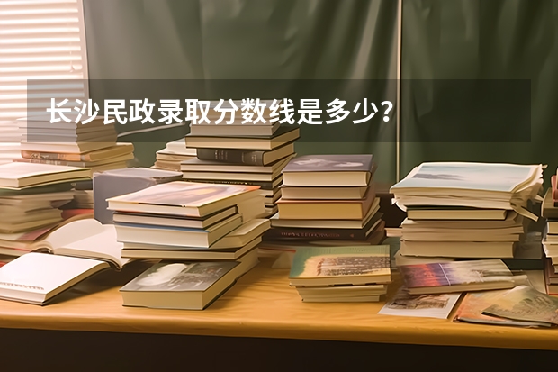 长沙民政录取分数线是多少？