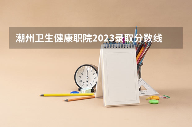 潮州卫生健康职院2023录取分数线？（广东潮州卫生健康职业学院分数线）