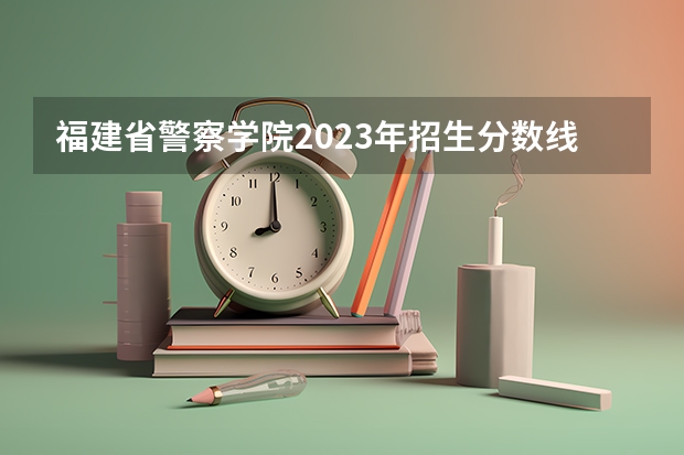 福建省警察学院2023年招生分数线（福建警察学院提前批录取分数线）