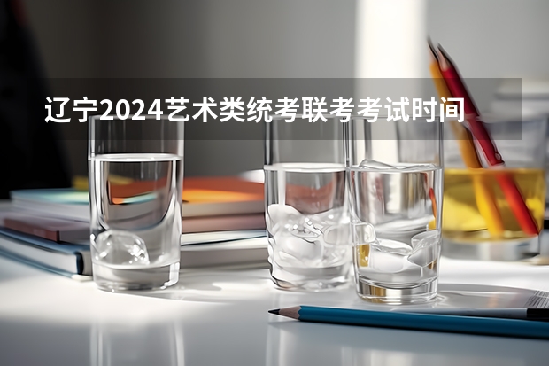 辽宁2024艺术类统考/联考考试时间什么时候