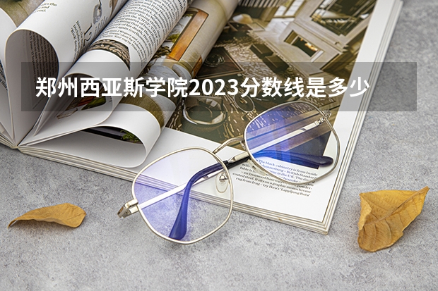 郑州西亚斯学院2023分数线是多少？