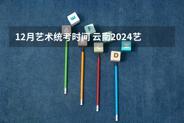 12月艺术统考时间 云南2024艺术联考/统考考试时间几月几号